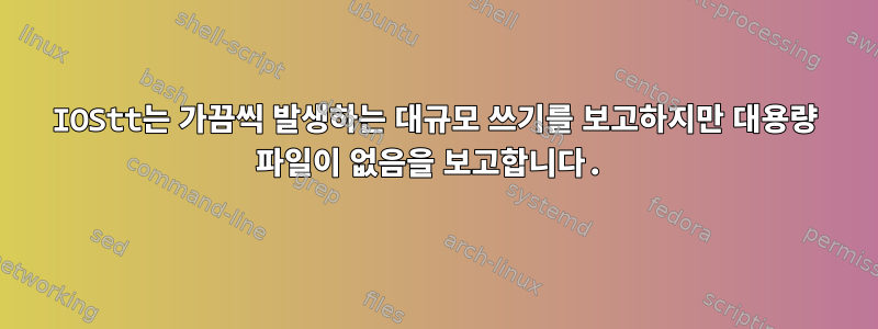 IOStt는 가끔씩 발생하는 대규모 쓰기를 보고하지만 대용량 파일이 없음을 보고합니다.