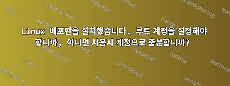 Linux 배포판을 설치했습니다. 루트 계정을 설정해야 합니까, 아니면 사용자 계정으로 충분합니까?