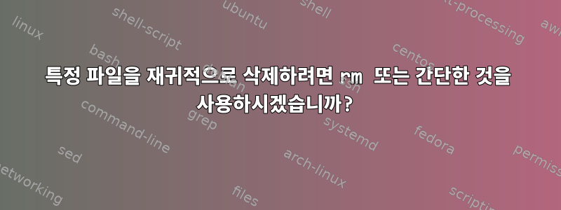 특정 파일을 재귀적으로 삭제하려면 rm 또는 간단한 것을 사용하시겠습니까?