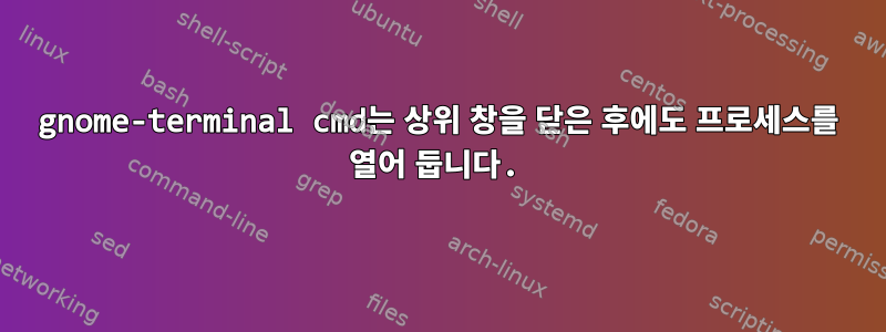 gnome-terminal cmd는 상위 창을 닫은 후에도 프로세스를 열어 둡니다.