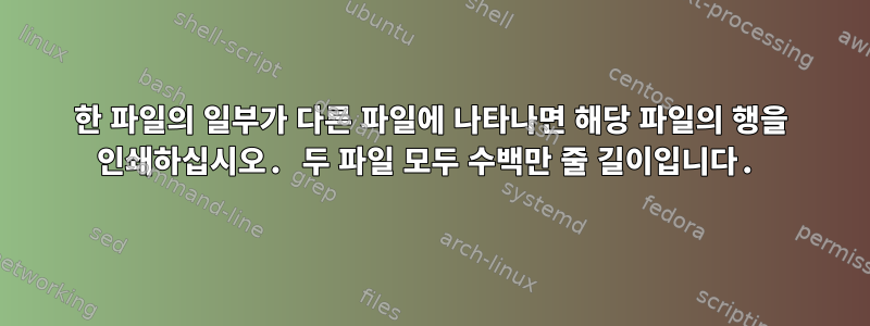 한 파일의 일부가 다른 파일에 나타나면 해당 파일의 행을 인쇄하십시오. 두 파일 모두 수백만 줄 길이입니다.