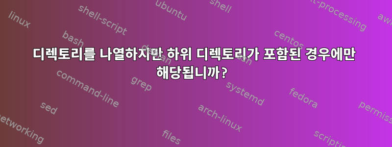 디렉토리를 나열하지만 하위 디렉토리가 포함된 경우에만 해당됩니까?