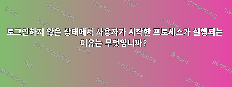 로그인하지 않은 상태에서 사용자가 시작한 프로세스가 실행되는 이유는 무엇입니까?