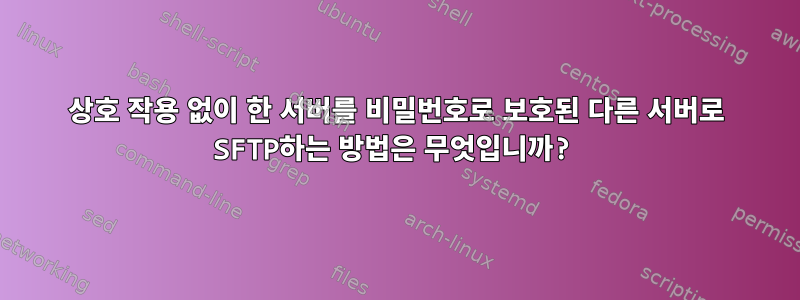 상호 작용 없이 한 서버를 비밀번호로 보호된 다른 서버로 SFTP하는 방법은 무엇입니까?