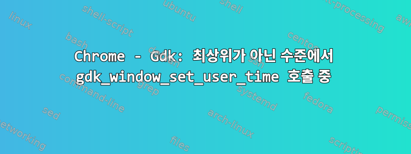 Chrome - Gdk: 최상위가 아닌 수준에서 gdk_window_set_user_time 호출 중