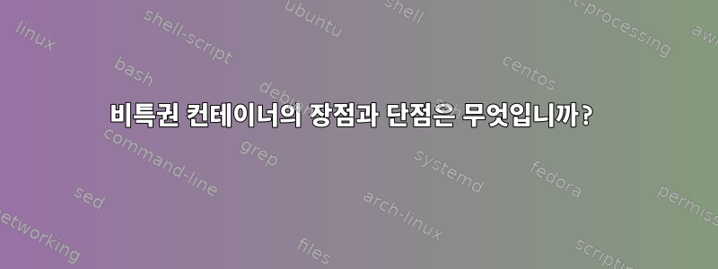 비특권 컨테이너의 장점과 단점은 무엇입니까?