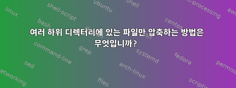 여러 하위 디렉터리에 있는 파일만 압축하는 방법은 무엇입니까?