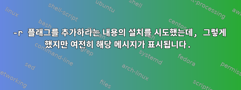 -r 플래그를 추가하라는 내용의 설치를 시도했는데, 그렇게 했지만 여전히 해당 메시지가 표시됩니다.