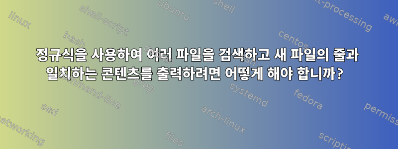 정규식을 사용하여 여러 파일을 검색하고 새 파일의 줄과 일치하는 콘텐츠를 출력하려면 어떻게 해야 합니까?