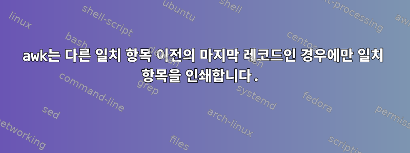 awk는 다른 일치 항목 이전의 마지막 레코드인 경우에만 일치 항목을 인쇄합니다.