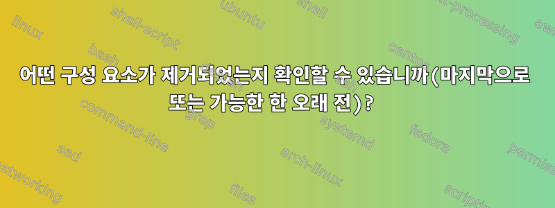 어떤 구성 요소가 제거되었는지 확인할 수 있습니까(마지막으로 또는 가능한 한 오래 전)?