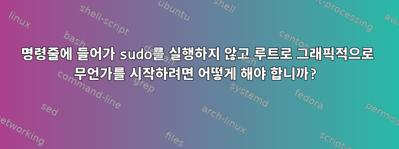 명령줄에 들어가 sudo를 실행하지 않고 루트로 그래픽적으로 무언가를 시작하려면 어떻게 해야 합니까?