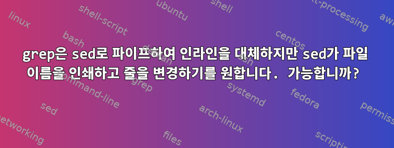 grep은 sed로 파이프하여 인라인을 대체하지만 sed가 파일 이름을 인쇄하고 줄을 변경하기를 원합니다. 가능합니까?