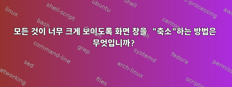 모든 것이 너무 크게 보이도록 화면 창을 "축소"하는 방법은 무엇입니까?