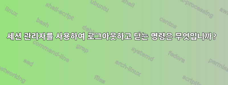 세션 관리자를 사용하여 로그아웃하고 닫는 명령은 무엇입니까?