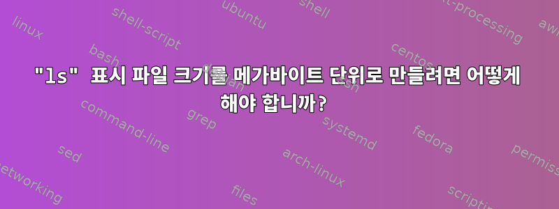 "ls" 표시 파일 크기를 메가바이트 단위로 만들려면 어떻게 해야 합니까?