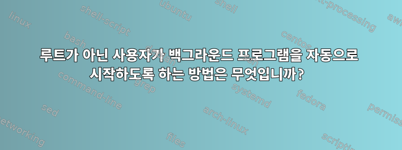 루트가 아닌 사용자가 백그라운드 프로그램을 자동으로 시작하도록 하는 방법은 무엇입니까?