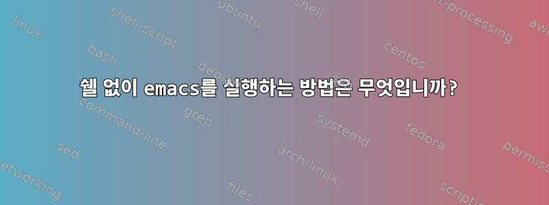 쉘 없이 emacs를 실행하는 방법은 무엇입니까?