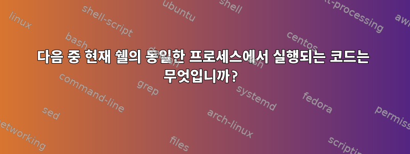 다음 중 현재 쉘의 동일한 프로세스에서 실행되는 코드는 무엇입니까?