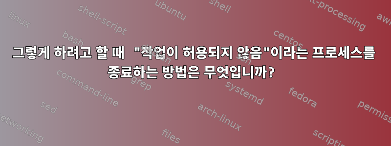 그렇게 하려고 할 때 "작업이 허용되지 않음"이라는 프로세스를 종료하는 방법은 무엇입니까?