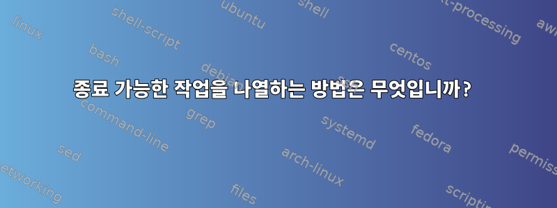 종료 가능한 작업을 나열하는 방법은 무엇입니까?