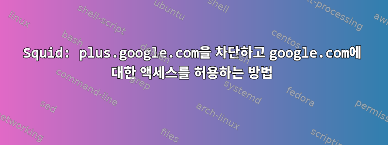 Squid: plus.google.com을 차단하고 google.com에 대한 액세스를 허용하는 방법