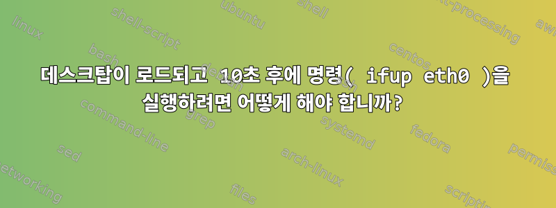 데스크탑이 로드되고 10초 후에 명령( ifup eth0 )을 실행하려면 어떻게 해야 합니까?