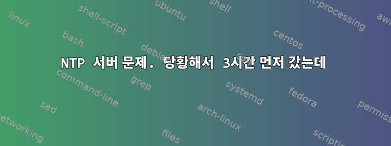 NTP 서버 문제. 당황해서 3시간 먼저 갔는데