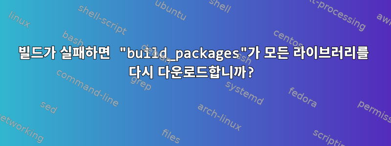 빌드가 실패하면 "build_packages"가 모든 라이브러리를 다시 다운로드합니까?