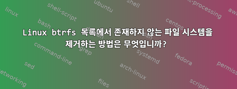 Linux btrfs 목록에서 존재하지 않는 파일 시스템을 제거하는 방법은 무엇입니까?