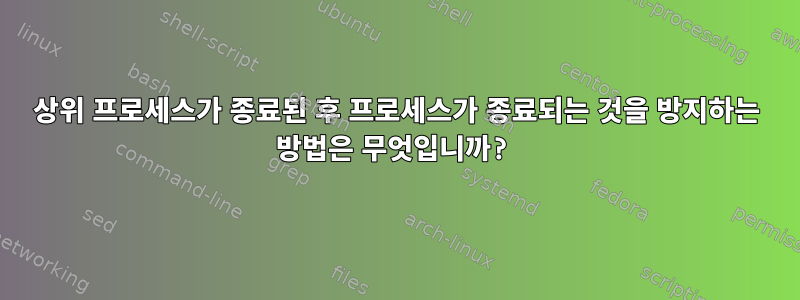 상위 프로세스가 종료된 후 프로세스가 종료되는 것을 방지하는 방법은 무엇입니까?