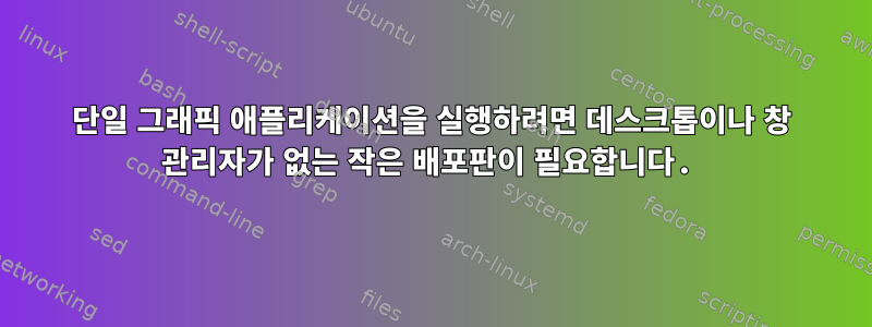 단일 그래픽 애플리케이션을 실행하려면 데스크톱이나 창 관리자가 없는 작은 배포판이 필요합니다.