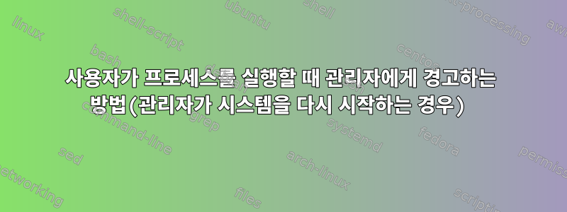 사용자가 프로세스를 실행할 때 관리자에게 경고하는 방법(관리자가 시스템을 다시 시작하는 경우)