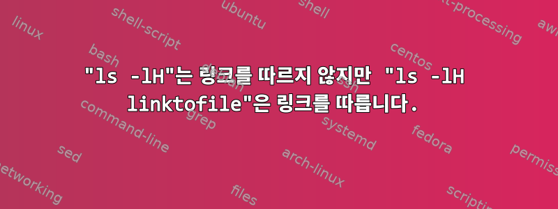 "ls -lH"는 링크를 따르지 않지만 "ls -lH linktofile"은 링크를 따릅니다.