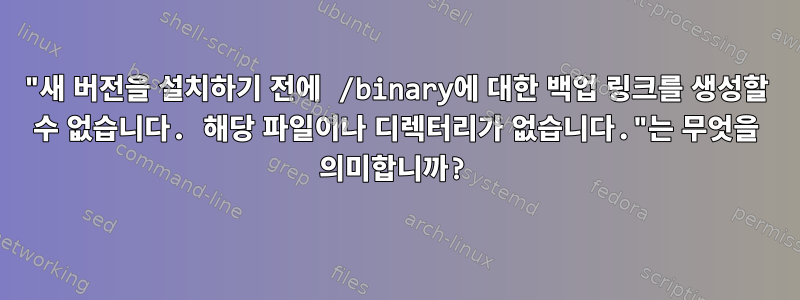 "새 버전을 설치하기 전에 /binary에 대한 백업 링크를 생성할 수 없습니다. 해당 파일이나 디렉터리가 없습니다."는 무엇을 의미합니까?