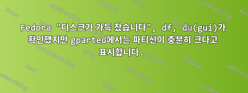 Fedora "디스크가 가득 찼습니다", df, du(gui)가 확인했지만 gparted에서는 파티션이 충분히 크다고 표시합니다.