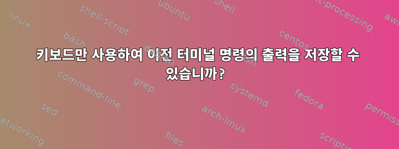 키보드만 사용하여 이전 터미널 명령의 출력을 저장할 수 있습니까?