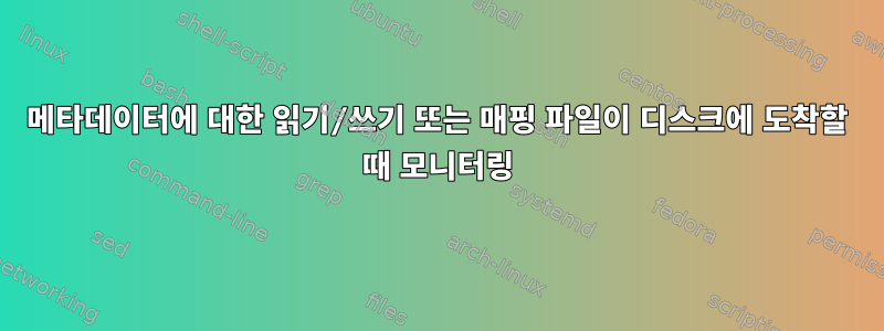 메타데이터에 대한 읽기/쓰기 또는 매핑 파일이 디스크에 도착할 때 모니터링