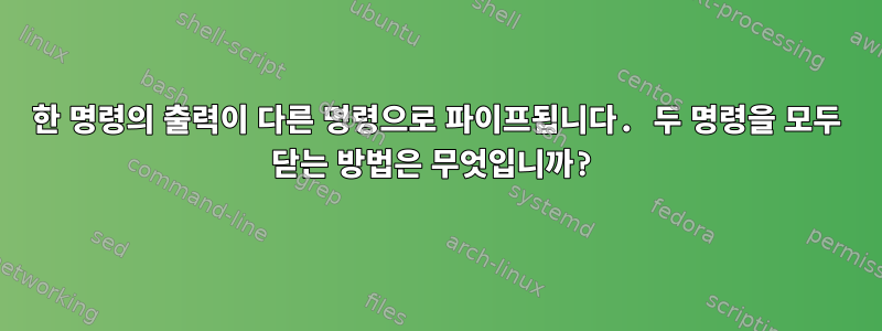 한 명령의 출력이 다른 명령으로 파이프됩니다. 두 명령을 모두 닫는 방법은 무엇입니까?