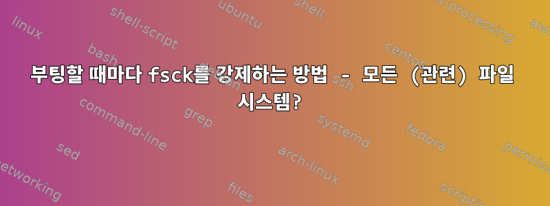 부팅할 때마다 fsck를 강제하는 방법 - 모든 (관련) 파일 시스템?