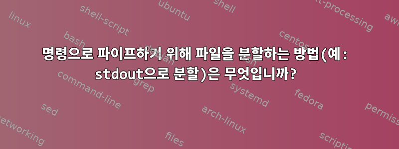 명령으로 파이프하기 위해 파일을 분할하는 방법(예: stdout으로 분할)은 무엇입니까?