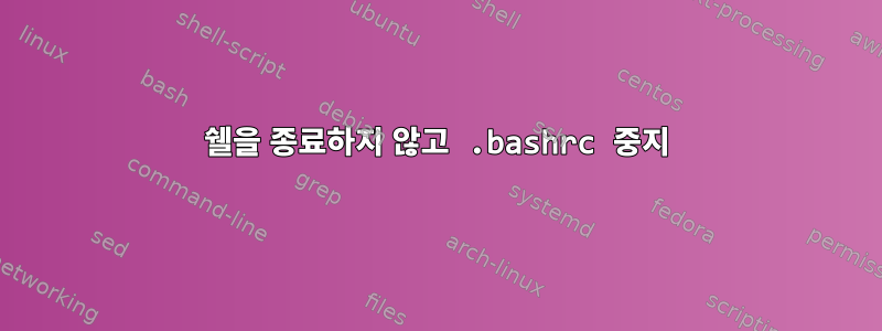 쉘을 종료하지 않고 .bashrc 중지