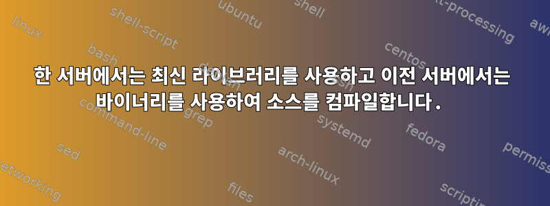 한 서버에서는 최신 라이브러리를 사용하고 이전 서버에서는 바이너리를 사용하여 소스를 컴파일합니다.