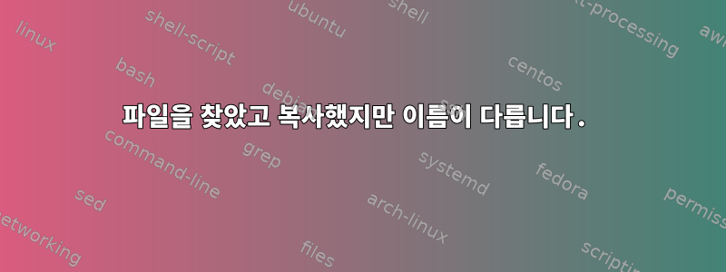 파일을 찾았고 복사했지만 이름이 다릅니다.