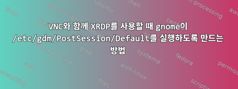 VNC와 함께 XRDP를 사용할 때 gnome이 /etc/gdm/PostSession/Default를 실행하도록 만드는 방법