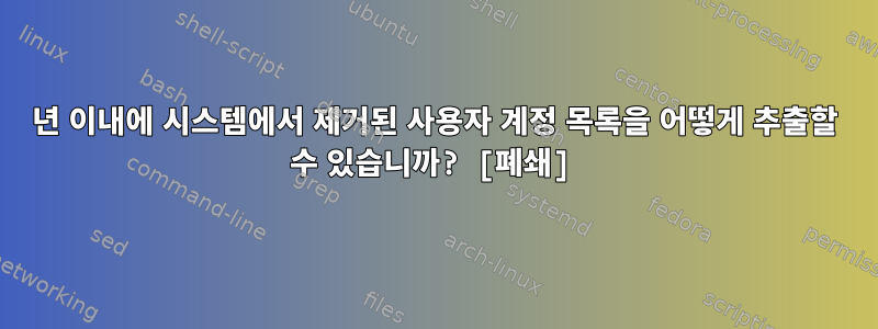 1년 이내에 시스템에서 제거된 사용자 계정 목록을 어떻게 추출할 수 있습니까? [폐쇄]