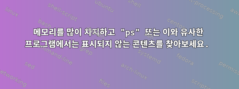 메모리를 많이 차지하고 "ps" 또는 이와 유사한 프로그램에서는 표시되지 않는 콘텐츠를 찾아보세요.