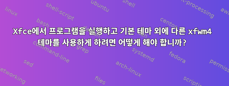 Xfce에서 프로그램을 실행하고 기본 테마 외에 다른 xfwm4 테마를 사용하게 하려면 어떻게 해야 합니까?