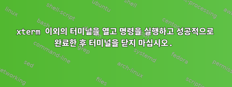 xterm 이외의 터미널을 열고 명령을 실행하고 성공적으로 완료한 후 터미널을 닫지 마십시오.