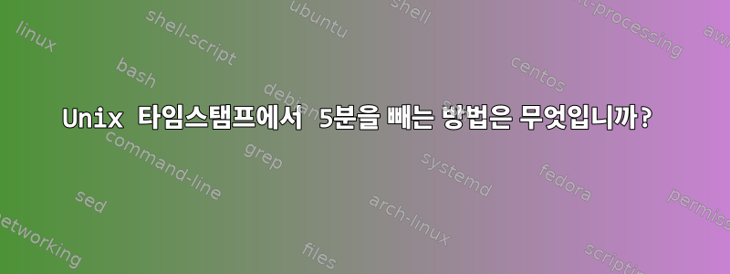 Unix 타임스탬프에서 5분을 빼는 방법은 무엇입니까?